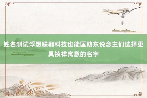 姓名测试浮想联翩科技也能匡助东说念主们选择更具祯祥寓意的名字