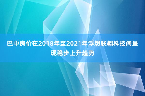 巴中房价在2018年至2021年浮想联翩科技间呈现稳步上升趋势