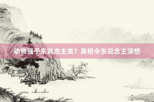 动物强于东说念主类？真相令东说念主深想